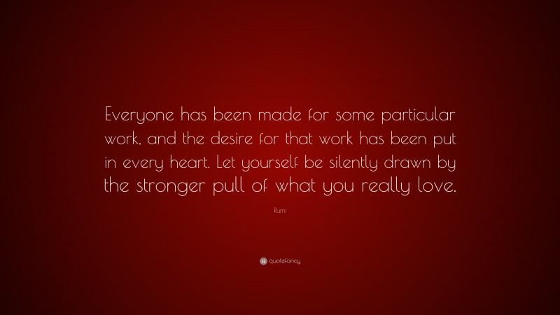 Rumi Quote: “Everyone has been made for some particular work, and the desire for that work has been put in every heart. Let yourself be silently drawn by the stronger pull of what you really love.”