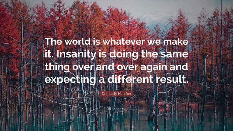 Dennis K. Hausker Quote: “The world is whatever we make it. Insanity is doing the same thing over and over again and expecting a different result.”