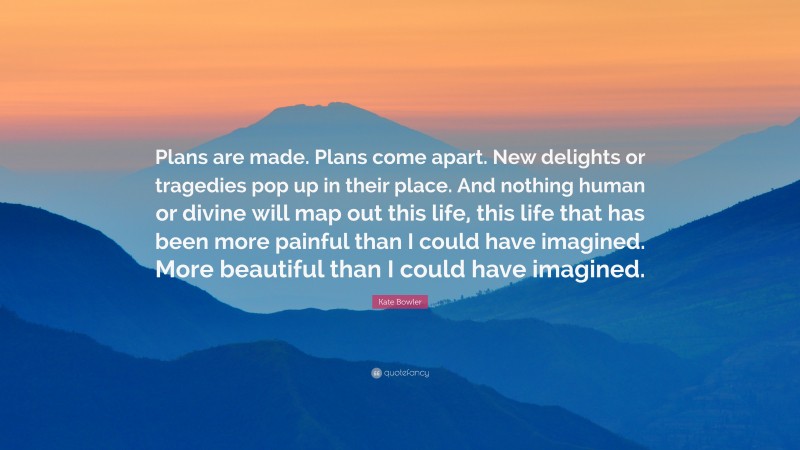 Kate Bowler Quote: “Plans are made. Plans come apart. New delights or tragedies pop up in their place. And nothing human or divine will map out this life, this life that has been more painful than I could have imagined. More beautiful than I could have imagined.”