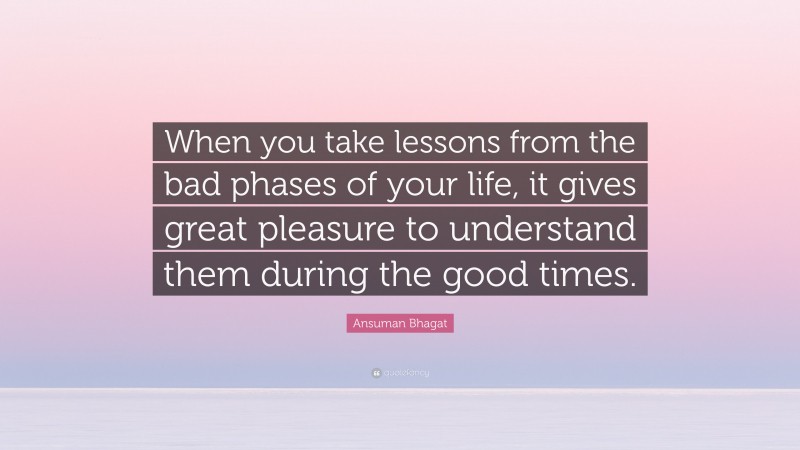 Ansuman Bhagat Quote: “When you take lessons from the bad phases of your life, it gives great pleasure to understand them during the good times.”