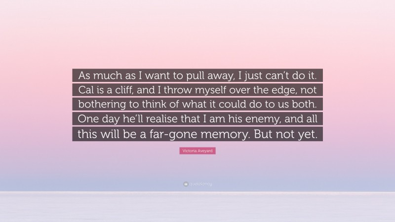 Victoria Aveyard Quote: “As much as I want to pull away, I just can’t do it. Cal is a cliff, and I throw myself over the edge, not bothering to think of what it could do to us both. One day he’ll realise that I am his enemy, and all this will be a far-gone memory. But not yet.”