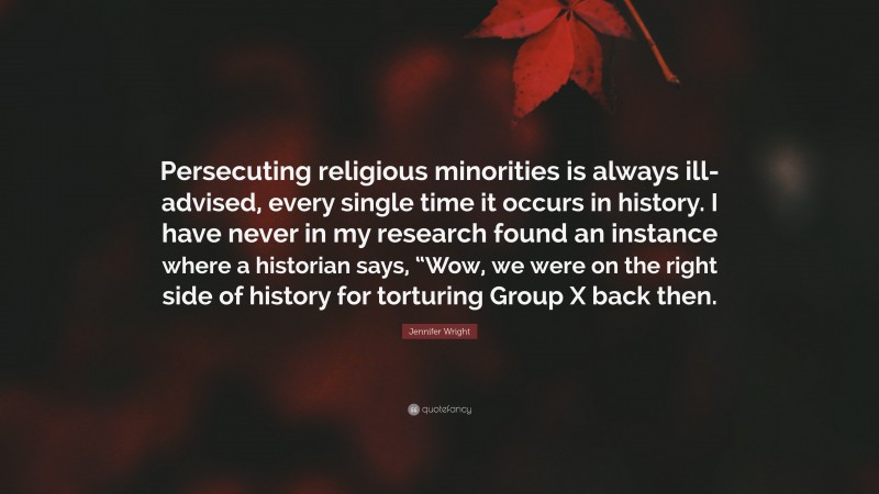Jennifer Wright Quote: “Persecuting religious minorities is always ill-advised, every single time it occurs in history. I have never in my research found an instance where a historian says, “Wow, we were on the right side of history for torturing Group X back then.”