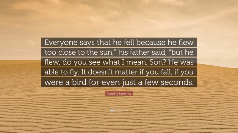 Agustina Bazterrica Quote: “Everyone says that he fell because he flew too close to the sun,” his father said, “but he flew, do you see what I mean, Son? He was able to fly. It doesn’t matter if you fall, if you were a bird for even just a few seconds.”