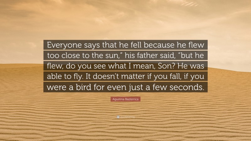 Agustina Bazterrica Quote: “Everyone says that he fell because he flew too close to the sun,” his father said, “but he flew, do you see what I mean, Son? He was able to fly. It doesn’t matter if you fall, if you were a bird for even just a few seconds.”