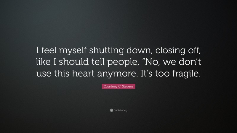 Courtney C. Stevens Quote: “I feel myself shutting down, closing off, like I should tell people, “No, we don’t use this heart anymore. It’s too fragile.”