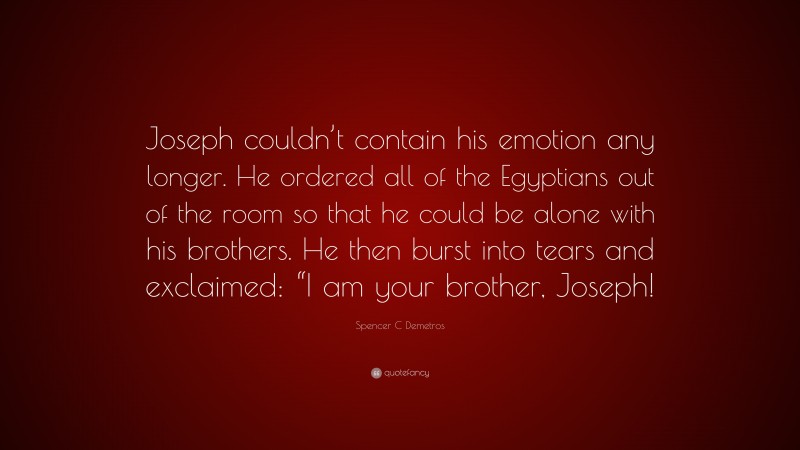 Spencer C Demetros Quote: “Joseph couldn’t contain his emotion any longer. He ordered all of the Egyptians out of the room so that he could be alone with his brothers. He then burst into tears and exclaimed: “I am your brother, Joseph!”