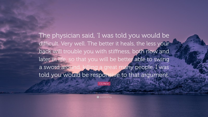 C.S. Pacat Quote: “The physician said, ‘I was told you would be difficult. Very well. The better it heals, the less your back will trouble you with stiffness, both now and later in life, so that you will be better able to swing a sword around, killing a great many people. I was told you would be responsive to that argument.”