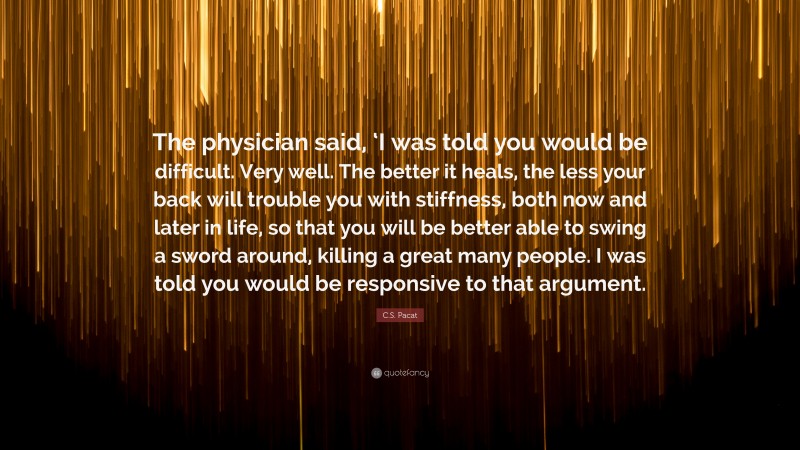 C.S. Pacat Quote: “The physician said, ‘I was told you would be difficult. Very well. The better it heals, the less your back will trouble you with stiffness, both now and later in life, so that you will be better able to swing a sword around, killing a great many people. I was told you would be responsive to that argument.”