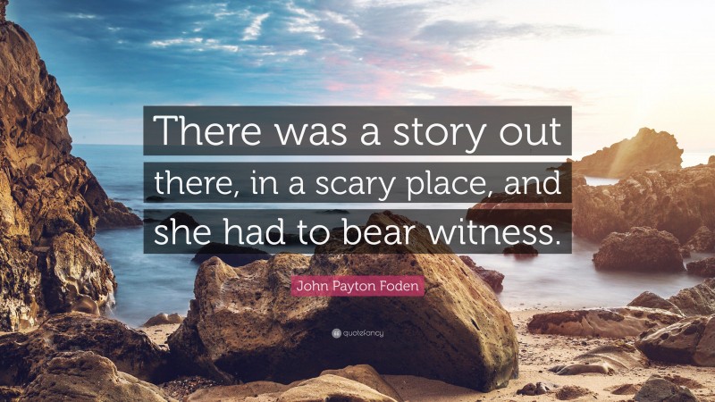 John Payton Foden Quote: “There was a story out there, in a scary place, and she had to bear witness.”