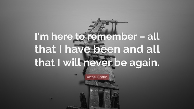 Anne Griffin Quote: “I’m here to remember – all that I have been and all that I will never be again.”