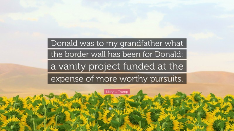 Mary L. Trump Quote: “Donald was to my grandfather what the border wall has been for Donald: a vanity project funded at the expense of more worthy pursuits.”