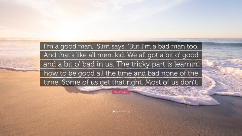 Trent Dalton Quote: “I’m a good man,’ Slim says. ‘But I’m a bad man too. And that’s like all men, kid. We all got a bit o’ good and a bit o’ bad in us. The tricky part is learnin’ how to be good all the time and bad none of the time. Some of us get that right. Most of us don’t.”