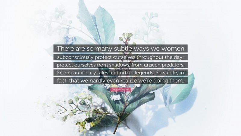 Stacy Willingham Quote: “There are so many subtle ways we women subconsciously protect ourselves throughout the day; protect ourselves from shadows, from unseen predators. From cautionary tales and urban legends. So subtle, in fact, that we hardly even realize we’re doing them.”