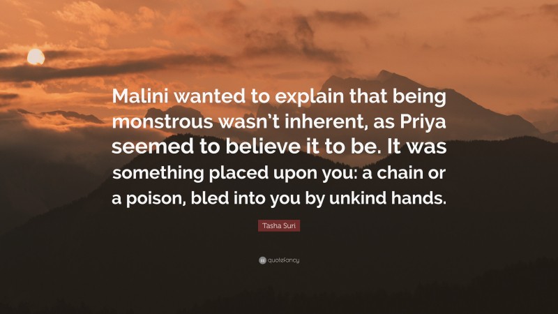 Tasha Suri Quote: “Malini wanted to explain that being monstrous wasn’t inherent, as Priya seemed to believe it to be. It was something placed upon you: a chain or a poison, bled into you by unkind hands.”