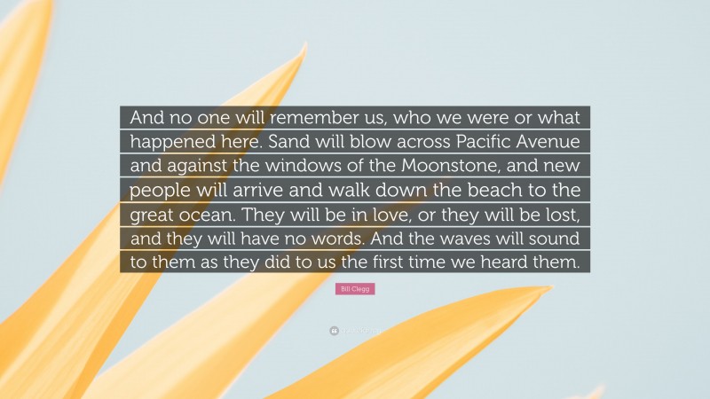 Bill Clegg Quote: “And no one will remember us, who we were or what happened here. Sand will blow across Pacific Avenue and against the windows of the Moonstone, and new people will arrive and walk down the beach to the great ocean. They will be in love, or they will be lost, and they will have no words. And the waves will sound to them as they did to us the first time we heard them.”