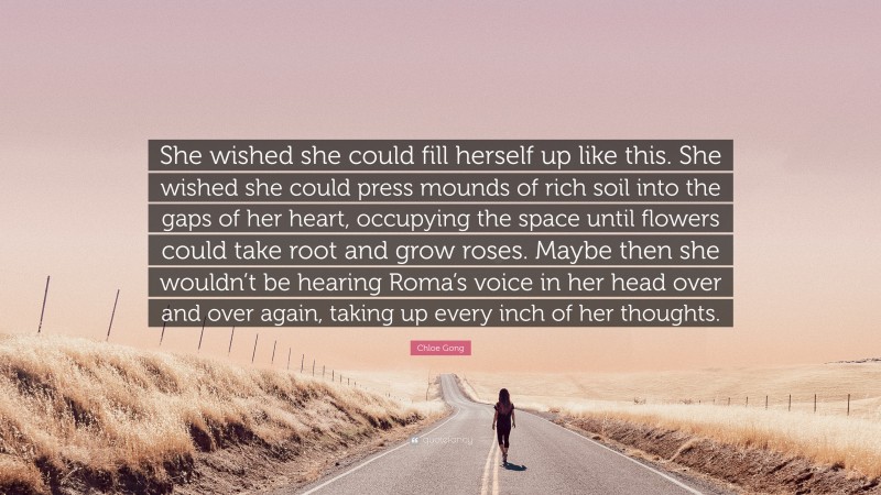 Chloe Gong Quote: “She wished she could fill herself up like this. She wished she could press mounds of rich soil into the gaps of her heart, occupying the space until flowers could take root and grow roses. Maybe then she wouldn’t be hearing Roma’s voice in her head over and over again, taking up every inch of her thoughts.”