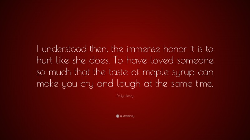 Emily Henry Quote: “I understood then, the immense honor it is to hurt like she does. To have loved someone so much that the taste of maple syrup can make you cry and laugh at the same time.”
