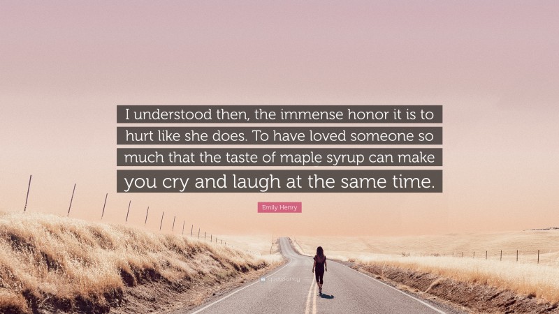 Emily Henry Quote: “I understood then, the immense honor it is to hurt like she does. To have loved someone so much that the taste of maple syrup can make you cry and laugh at the same time.”