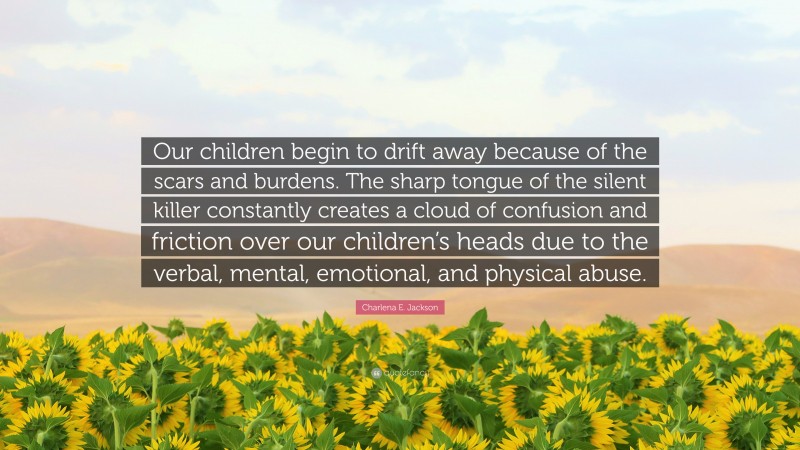 Charlena E. Jackson Quote: “Our children begin to drift away because of the scars and burdens. The sharp tongue of the silent killer constantly creates a cloud of confusion and friction over our children’s heads due to the verbal, mental, emotional, and physical abuse.”