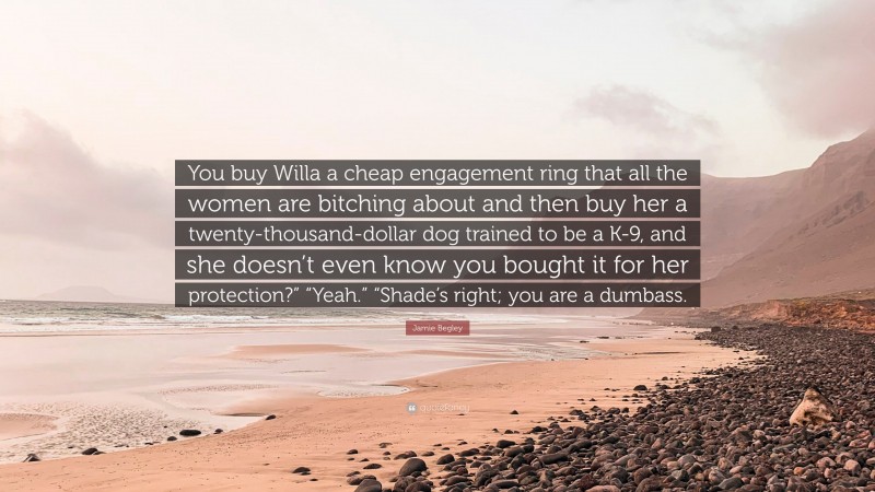 Jamie Begley Quote: “You buy Willa a cheap engagement ring that all the women are bitching about and then buy her a twenty-thousand-dollar dog trained to be a K-9, and she doesn’t even know you bought it for her protection?” “Yeah.” “Shade’s right; you are a dumbass.”