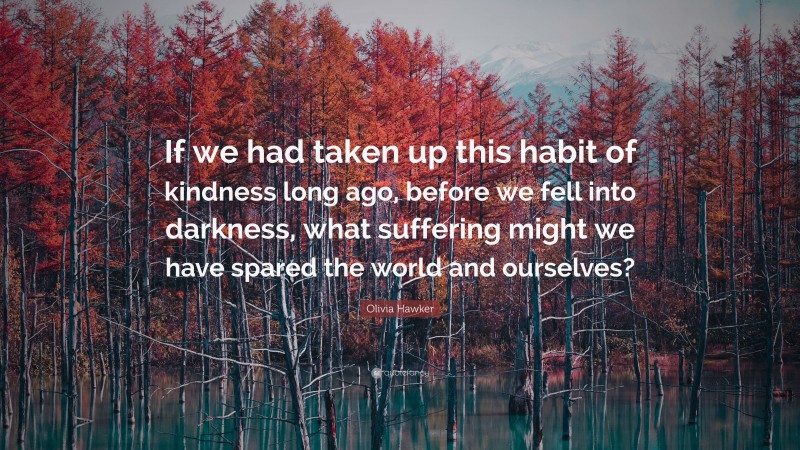 Olivia Hawker Quote: “If we had taken up this habit of kindness long ago, before we fell into darkness, what suffering might we have spared the world and ourselves?”