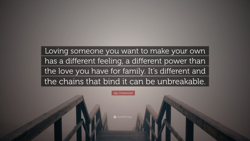 Jay Crownover Quote: “Loving someone you want to make your own has a different feeling, a different power than the love you have for family. It’s different and the chains that bind it can be unbreakable.”