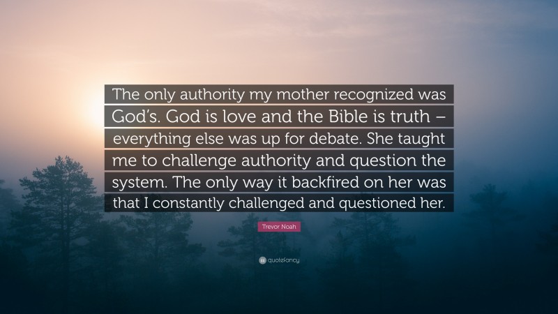 Trevor Noah Quote: “The only authority my mother recognized was God’s. God is love and the Bible is truth – everything else was up for debate. She taught me to challenge authority and question the system. The only way it backfired on her was that I constantly challenged and questioned her.”