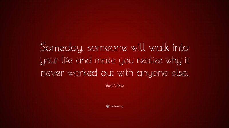 Shon Mehta Quote: “Someday, someone will walk into your life and make you realize why it never worked out with anyone else.”