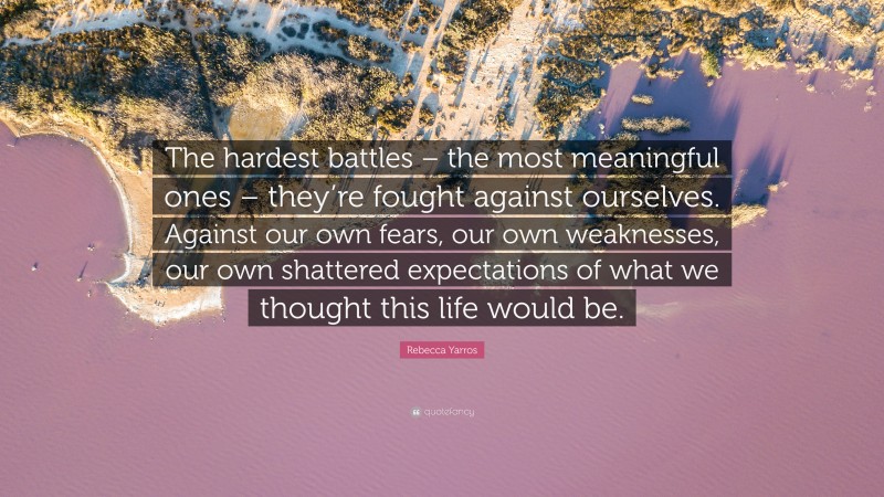 Rebecca Yarros Quote: “The hardest battles – the most meaningful ones – they’re fought against ourselves. Against our own fears, our own weaknesses, our own shattered expectations of what we thought this life would be.”