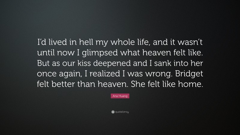 Ana Huang Quote: “I’d lived in hell my whole life, and it wasn’t until now I glimpsed what heaven felt like. But as our kiss deepened and I sank into her once again, I realized I was wrong. Bridget felt better than heaven. She felt like home.”