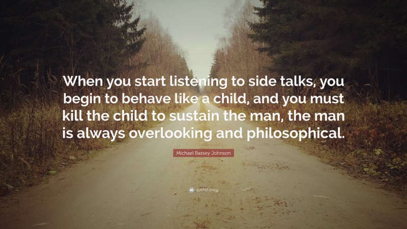 Michael Bassey Johnson Quote: “When you start listening to side talks, you begin to behave like a child, and you must kill the child to sustain the man, the man is always overlooking and philosophical.”