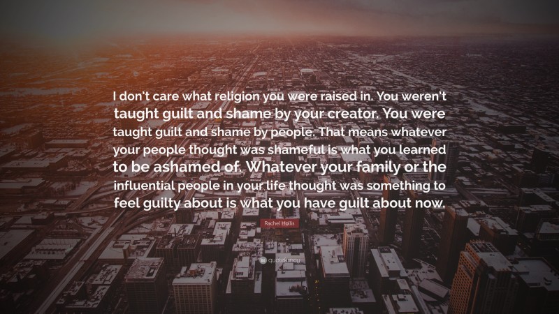 Rachel Hollis Quote: “I don’t care what religion you were raised in. You weren’t taught guilt and shame by your creator. You were taught guilt and shame by people. That means whatever your people thought was shameful is what you learned to be ashamed of. Whatever your family or the influential people in your life thought was something to feel guilty about is what you have guilt about now.”