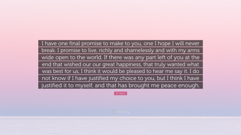 S.T. Gibson Quote: “I have one final promise to make to you, one I hope I will never break. I promise to live, richly and shamelessly and with my arms wide open to the world. If there was any part left of you at the end that wished our our great happiness, that truly wanted what was best for us, I think it would be pleased to hear me say it. I do not know if I have justified my choice to you, but I think I have justified it to myself, and that has brought me peace enough.”