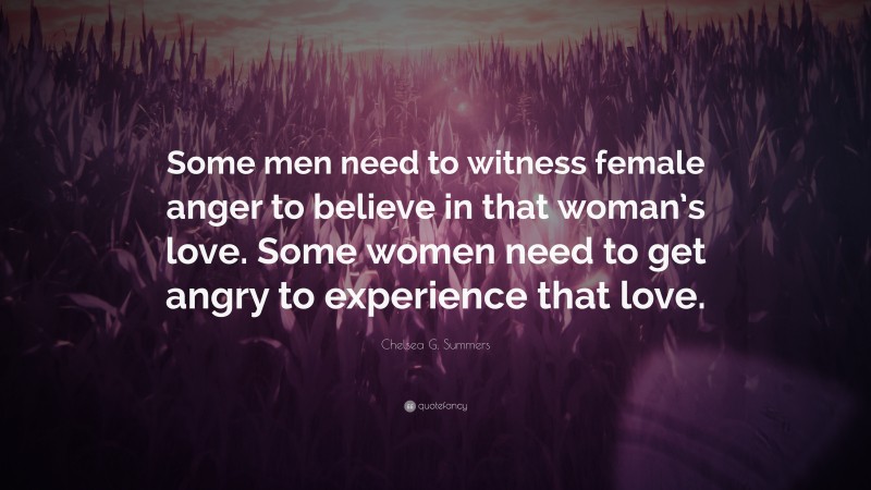 Chelsea G. Summers Quote: “Some men need to witness female anger to believe in that woman’s love. Some women need to get angry to experience that love.”