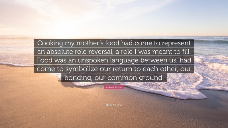 Michelle Zauner Quote: “Cooking my mother’s food had come to represent an absolute role reversal, a role I was meant to fill. Food was an unspoken language between us, had come to symbolize our return to each other, our bonding, our common ground.”