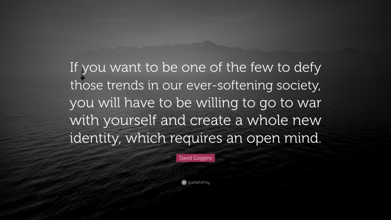 David Goggins Quote: “If you want to be one of the few to defy those trends in our ever-softening society, you will have to be willing to go to war with yourself and create a whole new identity, which requires an open mind.”