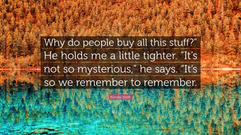 Nicola Yoon Quote: “Why do people buy all this stuff?” He holds me a little tighter. “It’s not so mysterious,” he says. “It’s so we remember to remember.”