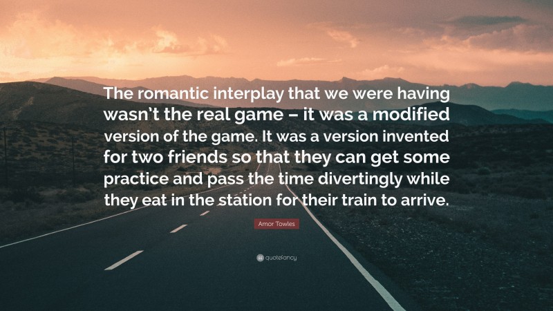 Amor Towles Quote: “The romantic interplay that we were having wasn’t the real game – it was a modified version of the game. It was a version invented for two friends so that they can get some practice and pass the time divertingly while they eat in the station for their train to arrive.”