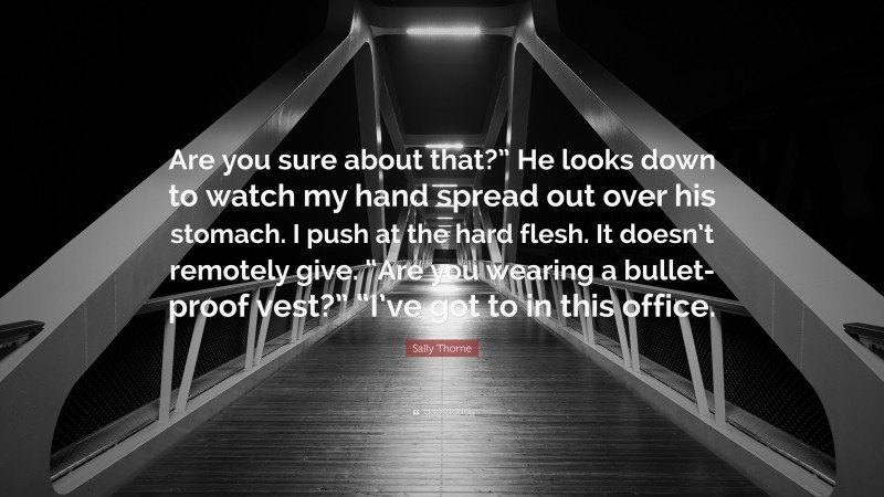 Sally Thorne Quote: “Are you sure about that?” He looks down to watch my hand spread out over his stomach. I push at the hard flesh. It doesn’t remotely give. “Are you wearing a bullet-proof vest?” “I’ve got to in this office.”