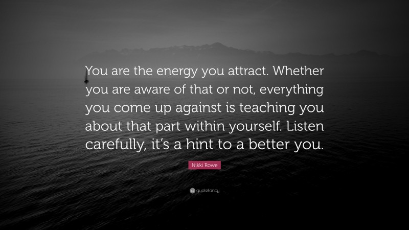 Nikki Rowe Quote: “You are the energy you attract. Whether you are aware of that or not, everything you come up against is teaching you about that part within yourself. Listen carefully, it’s a hint to a better you.”