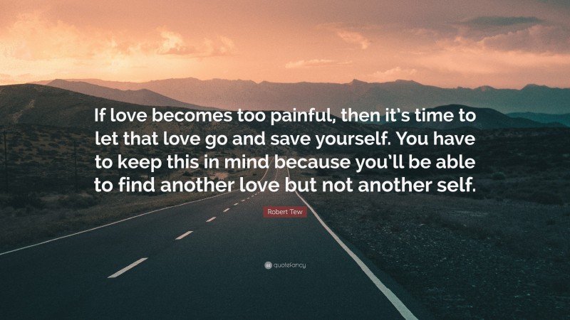 Robert Tew Quote: “If love becomes too painful, then it’s time to let that love go and save yourself. You have to keep this in mind because you’ll be able to find another love but not another self.”