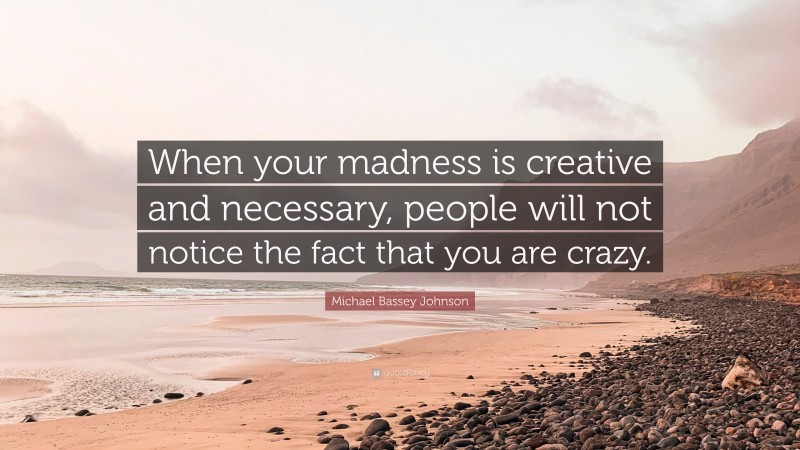 Michael Bassey Johnson Quote: “When your madness is creative and necessary, people will not notice the fact that you are crazy.”