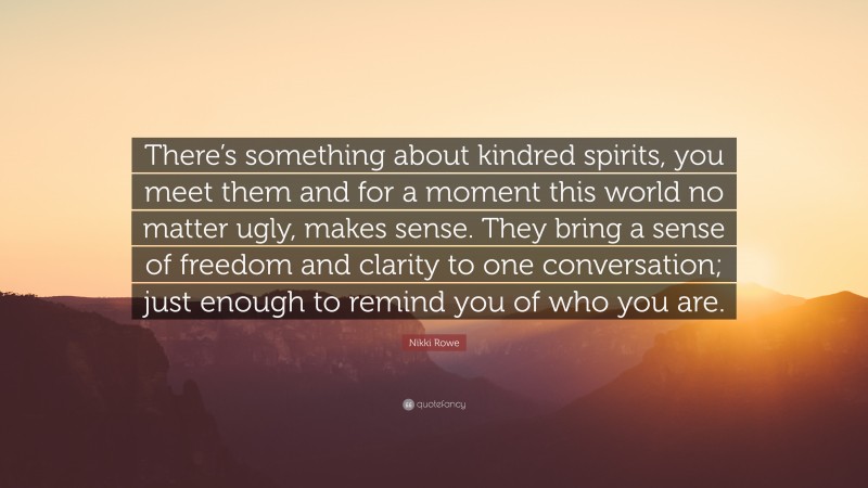 Nikki Rowe Quote: “There’s something about kindred spirits, you meet them and for a moment this world no matter ugly, makes sense. They bring a sense of freedom and clarity to one conversation; just enough to remind you of who you are.”