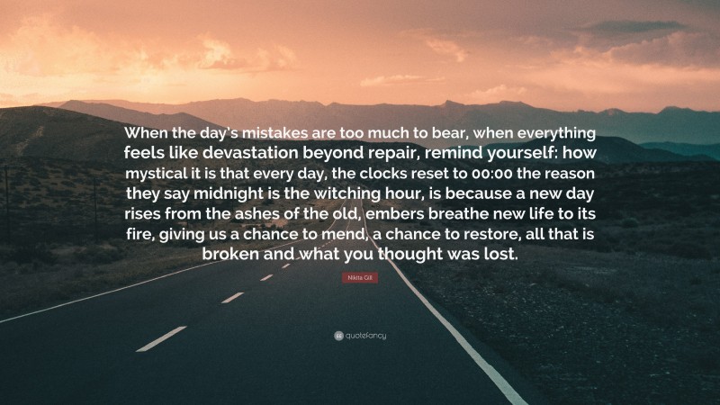 Nikita Gill Quote: “When the day’s mistakes are too much to bear, when everything feels like devastation beyond repair, remind yourself: how mystical it is that every day, the clocks reset to 00:00 the reason they say midnight is the witching hour, is because a new day rises from the ashes of the old, embers breathe new life to its fire, giving us a chance to mend, a chance to restore, all that is broken and what you thought was lost.”