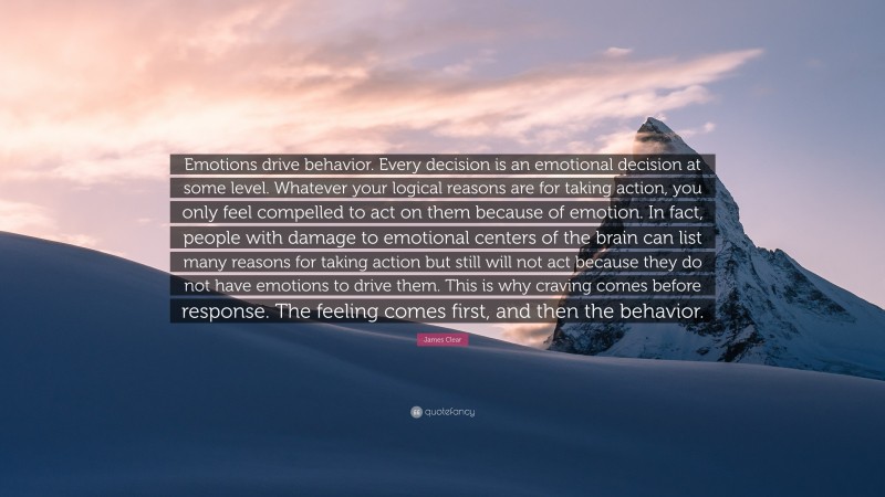 James Clear Quote: “Emotions drive behavior. Every decision is an emotional decision at some level. Whatever your logical reasons are for taking action, you only feel compelled to act on them because of emotion. In fact, people with damage to emotional centers of the brain can list many reasons for taking action but still will not act because they do not have emotions to drive them. This is why craving comes before response. The feeling comes first, and then the behavior.”