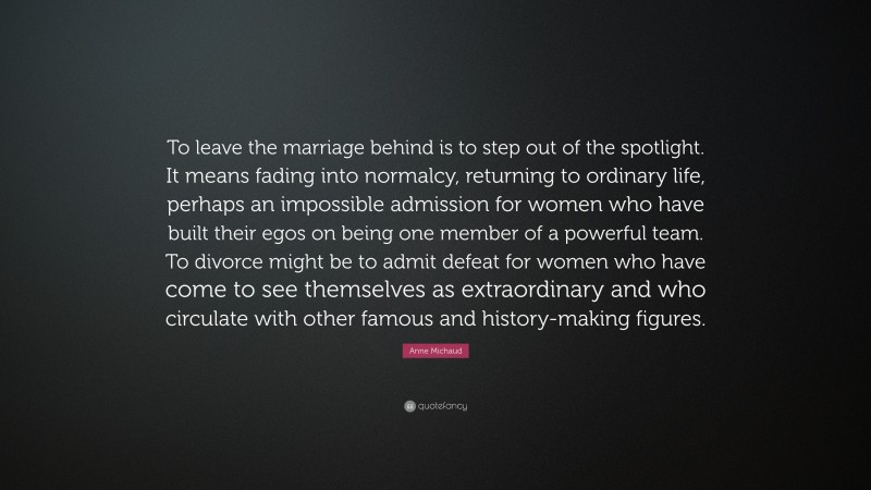 Anne Michaud Quote: “To leave the marriage behind is to step out of the spotlight. It means fading into normalcy, returning to ordinary life, perhaps an impossible admission for women who have built their egos on being one member of a powerful team. To divorce might be to admit defeat for women who have come to see themselves as extraordinary and who circulate with other famous and history-making figures.”