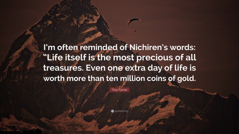 Tina Turner Quote: “I’m often reminded of Nichiren’s words: “Life itself is the most precious of all treasures. Even one extra day of life is worth more than ten million coins of gold.”