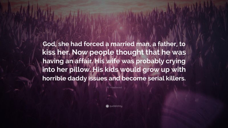 Ali Hazelwood Quote: “God, she had forced a married man, a father, to kiss her. Now people thought that he was having an affair. His wife was probably crying into her pillow. His kids would grow up with horrible daddy issues and become serial killers.”