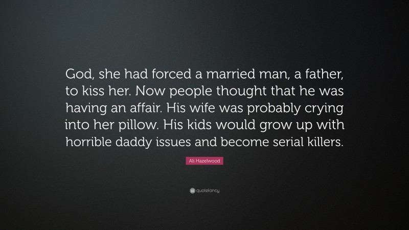 Ali Hazelwood Quote: “God, she had forced a married man, a father, to kiss her. Now people thought that he was having an affair. His wife was probably crying into her pillow. His kids would grow up with horrible daddy issues and become serial killers.”