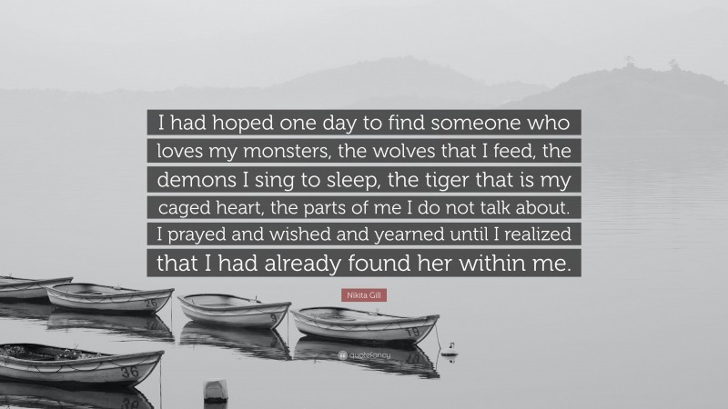 Nikita Gill Quote: “I had hoped one day to find someone who loves my monsters, the wolves that I feed, the demons I sing to sleep, the tiger that is my caged heart, the parts of me I do not talk about. I prayed and wished and yearned until I realized that I had already found her within me.”